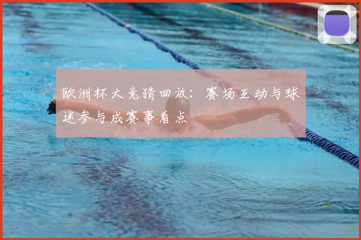 欧洲杯大竞猜回放：赛场互动与球迷参与成赛事看点