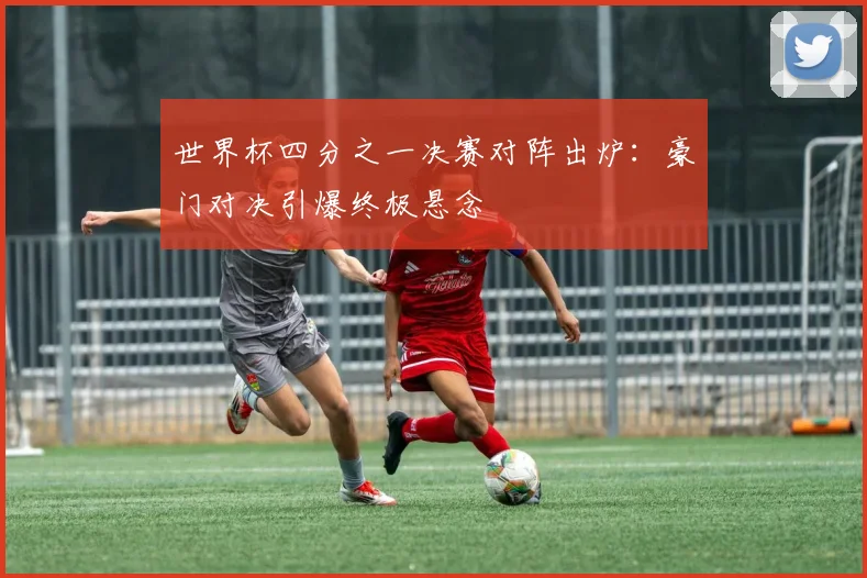 世界杯四分之一决赛对阵出炉：豪门对决引爆终极悬念