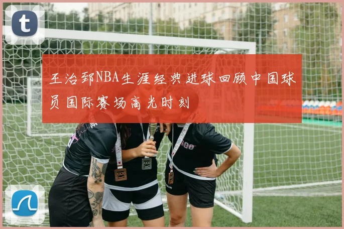 王治郅NBA生涯经典进球回顾中国球员国际赛场高光时刻