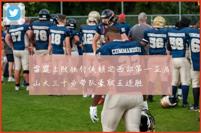 雷霆击败独行侠锁定西部第一亚历山大三十分带队豪取五连胜
