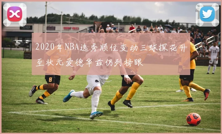 2020年NBA选秀顺位变动三球探花升至状元爱德华兹仍列榜眼