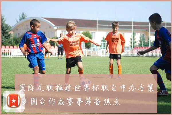 国际足联推进世界杯联合申办方案 多国合作成赛事筹备焦点