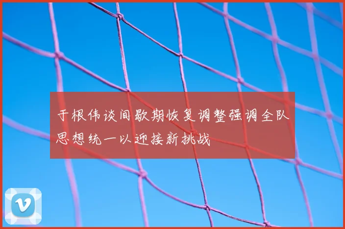 于根伟谈间歇期恢复调整强调全队思想统一以迎接新挑战