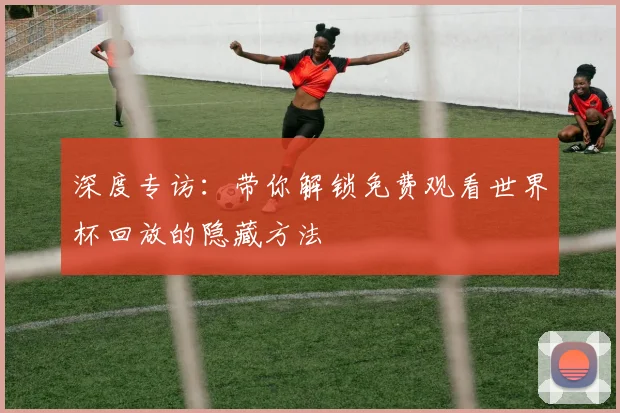 深度专访：带你解锁免费观看世界杯回放的隐藏方法