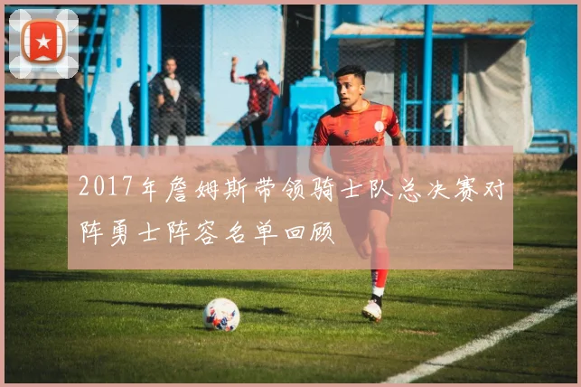 2017年詹姆斯带领骑士队总决赛对阵勇士阵容名单回顾