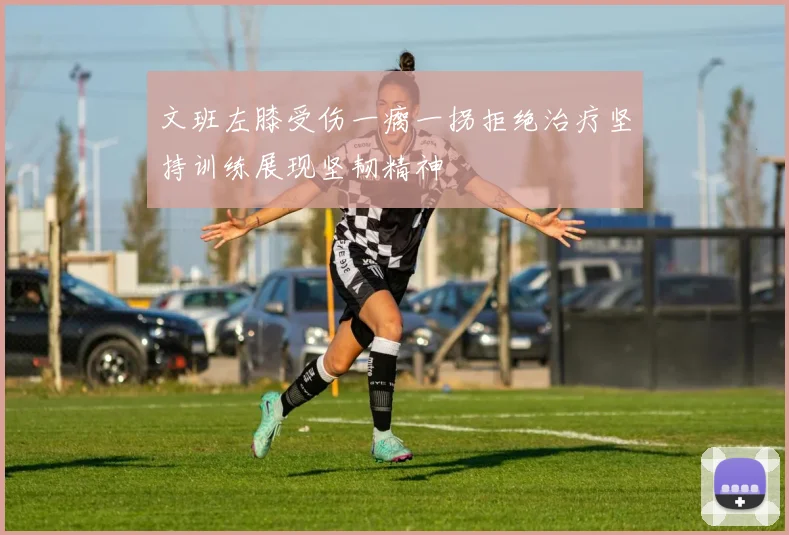 文班左膝受伤一瘸一拐拒绝治疗坚持训练展现坚韧精神