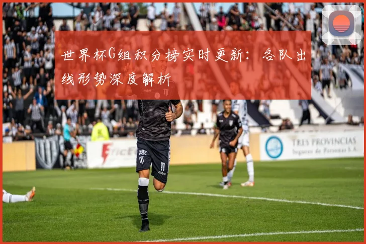 世界杯G组积分榜实时更新：各队出线形势深度解析