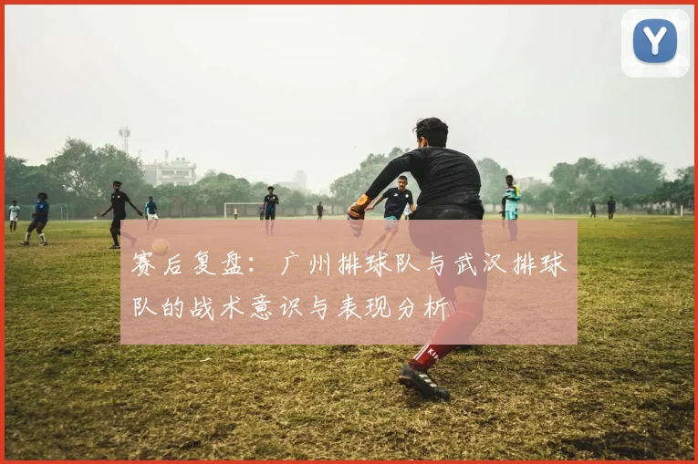 赛后复盘：广州排球队与武汉排球队的战术意识与表现分析