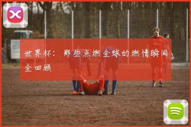 世界杯：那些点燃全球的燃情瞬间全回顾