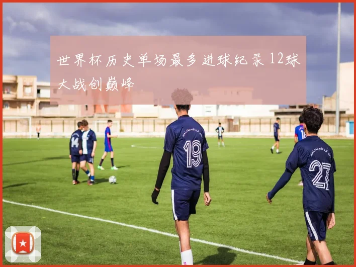 世界杯历史单场最多进球纪录 12球大战创巅峰