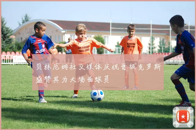 贝林厄姆社交媒体庆祝晋级克罗斯盛赞其为大场面球员