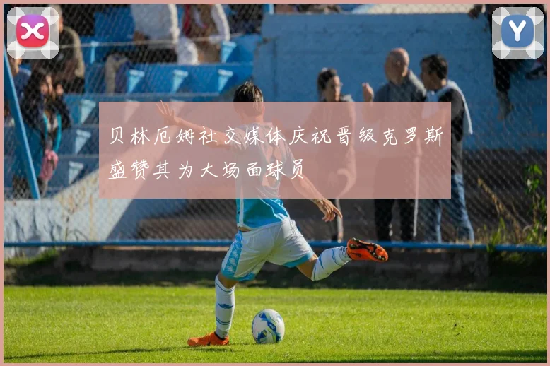 贝林厄姆社交媒体庆祝晋级克罗斯盛赞其为大场面球员