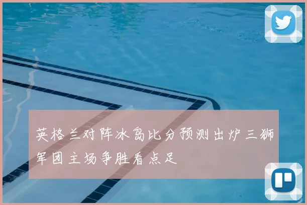 英格兰对阵冰岛比分预测出炉三狮军团主场争胜看点足