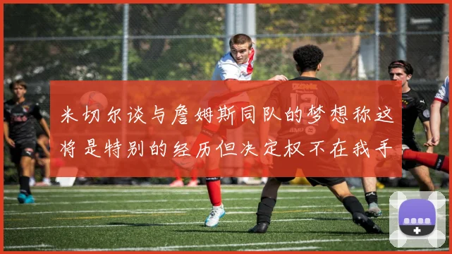 米切尔谈与詹姆斯同队的梦想称这将是特别的经历但决定权不在我手中
