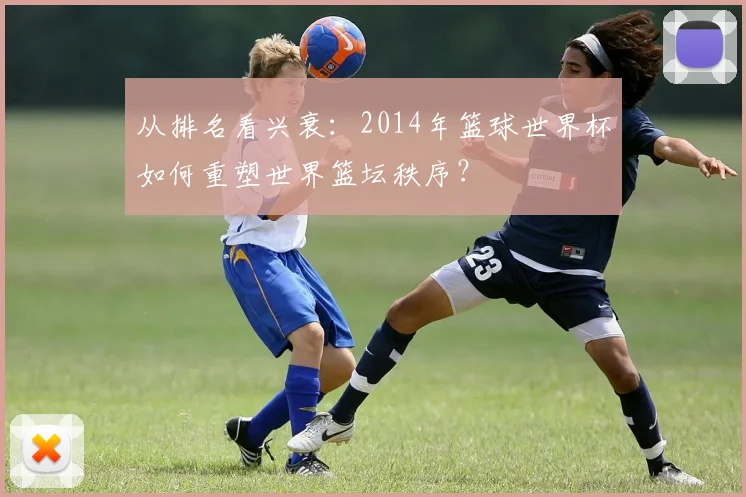 从排名看兴衰：2014年篮球世界杯如何重塑世界篮坛秩序？