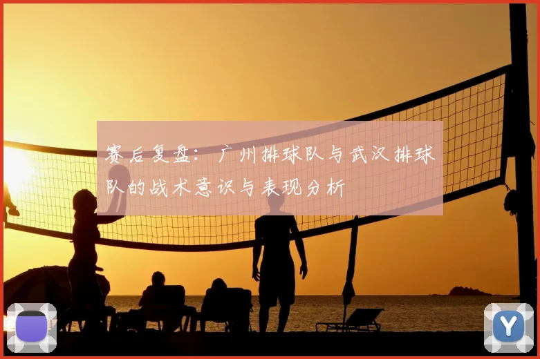 赛后复盘:广州排球队与武汉排球队的战术意识与表现分析