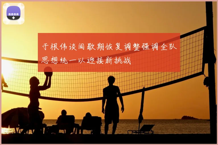 于根伟谈间歇期恢复调整强调全队思想统一以迎接新挑战