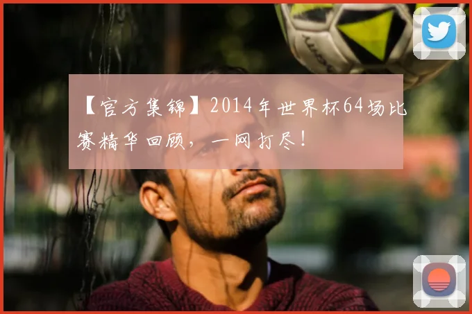 【官方集锦】2014年世界杯64场比赛精华回顾，一网打尽！