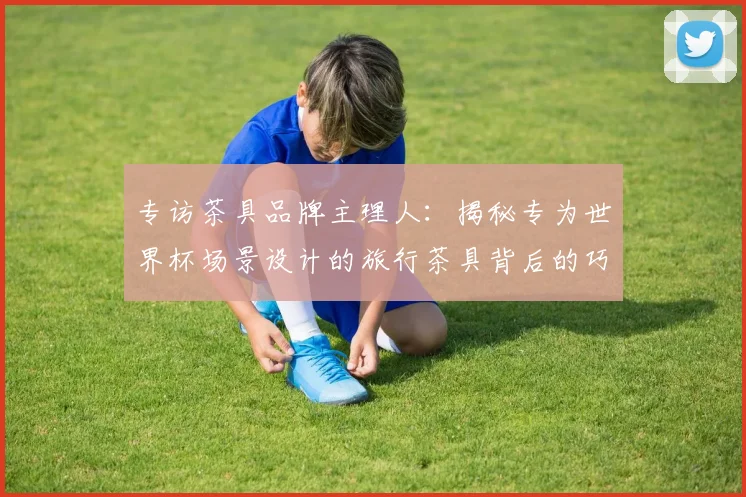 专访茶具品牌主理人：揭秘专为世界杯场景设计的旅行茶具背后的巧思