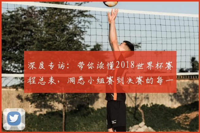 深度专访：带你读懂2018世界杯赛程总表，洞悉小组赛到决赛的每一步