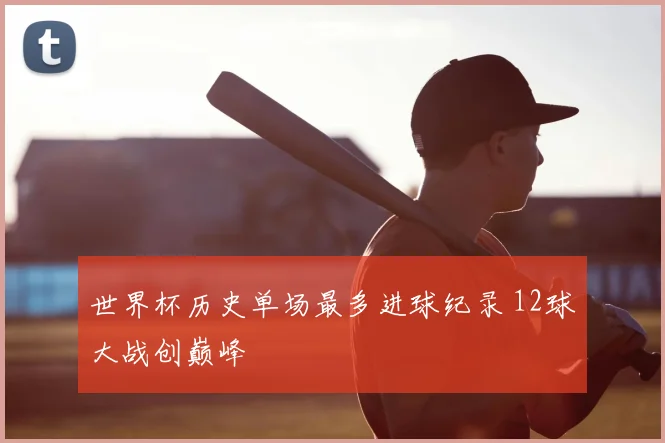 世界杯历史单场最多进球纪录 12球大战创巅峰
