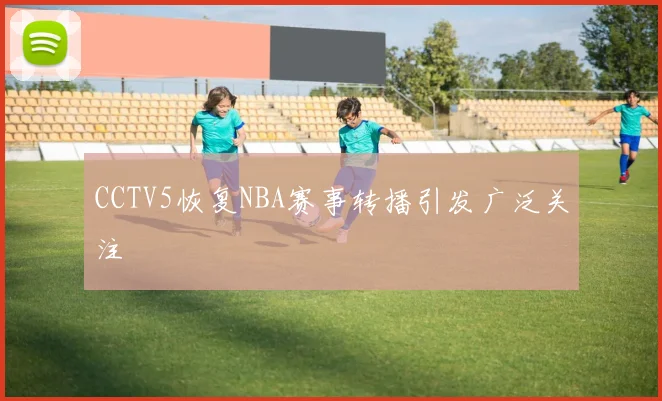CCTV5恢复NBA赛事转播引发广泛关注