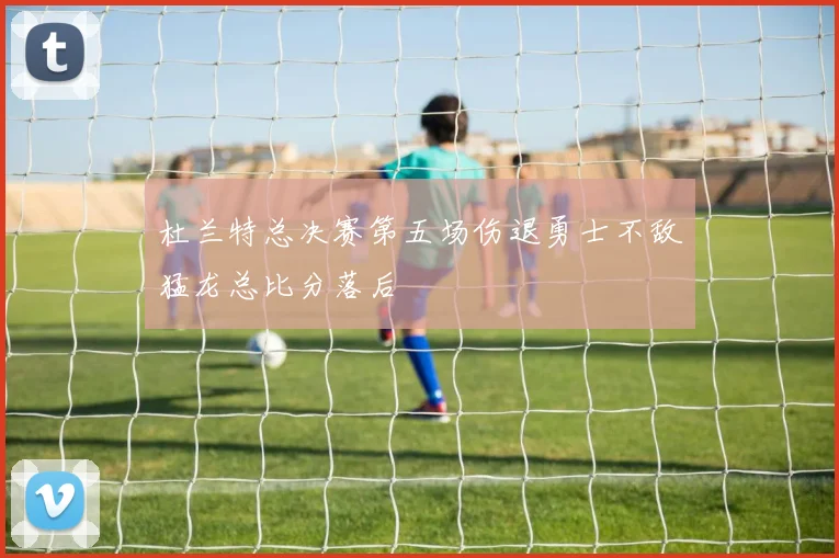 杜兰特总决赛第五场伤退勇士不敌猛龙总比分落后