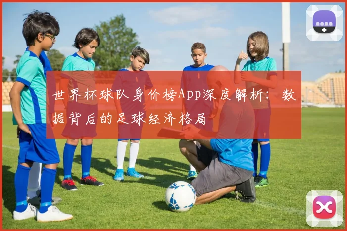 世界杯球队身价榜App深度解析：数据背后的足球经济格局