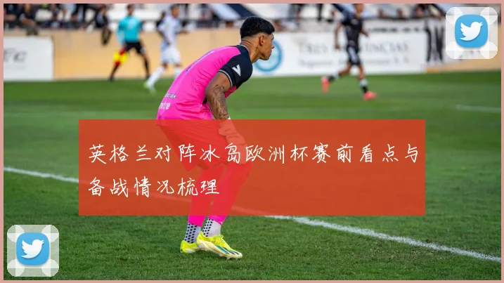 英格兰对阵冰岛欧洲杯赛前看点与备战情况梳理