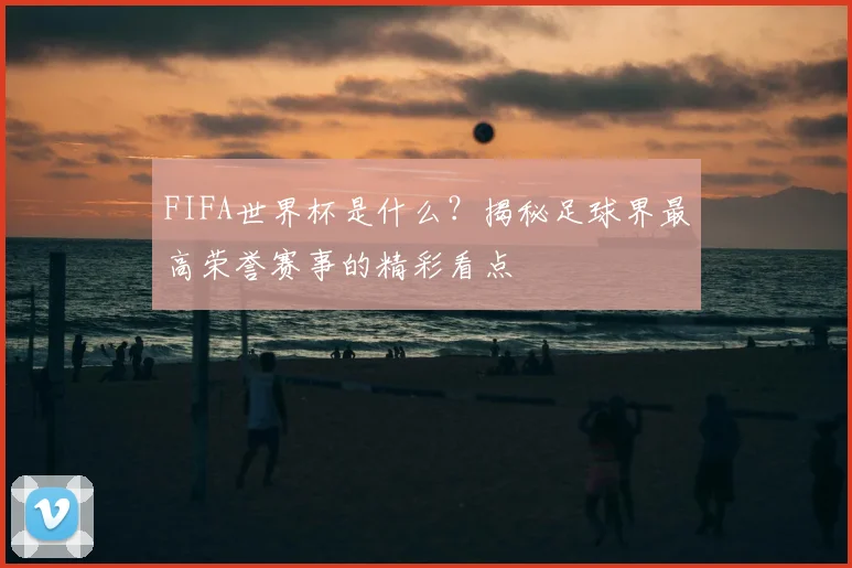 FIFA世界杯是什么？揭秘足球界最高荣誉赛事的精彩看点