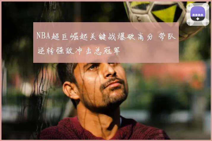 NBA超巨崛起关键战爆砍高分 带队逆转强敌冲击总冠军