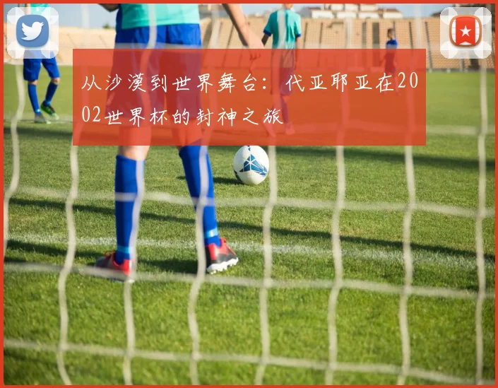 从沙漠到世界舞台：代亚耶亚在2002世界杯的封神之旅