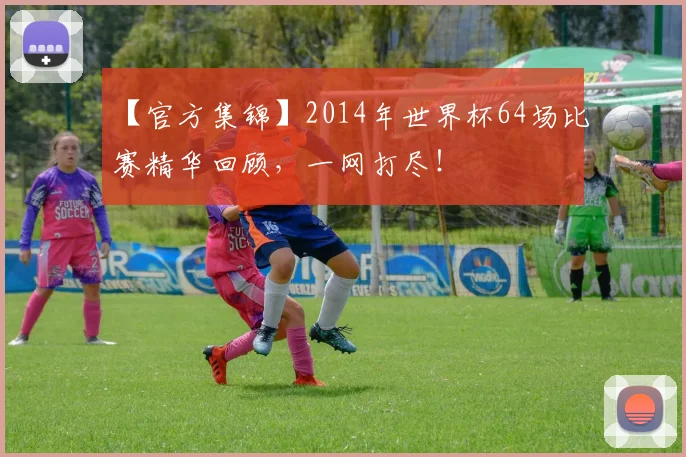 【官方集锦】2014年世界杯64场比赛精华回顾,一网打尽!