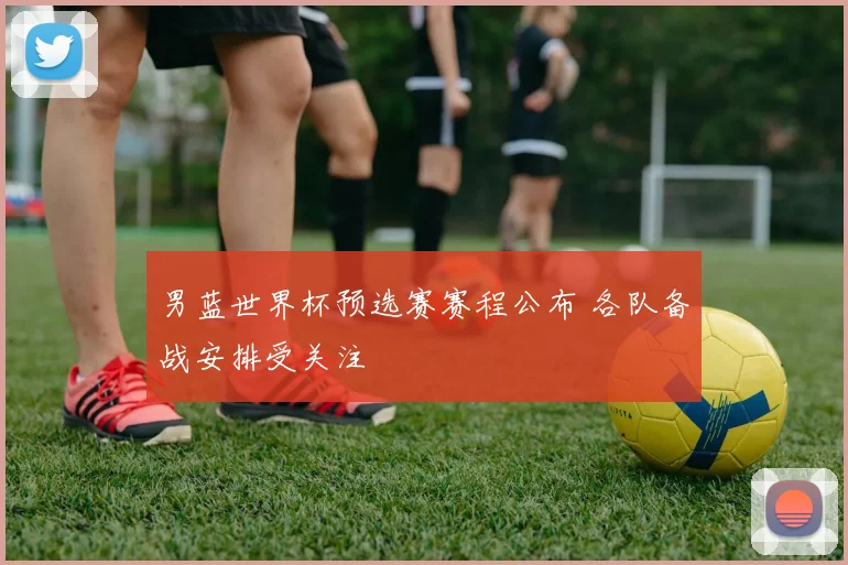 男蓝世界杯预选赛赛程公布 各队备战安排受关注