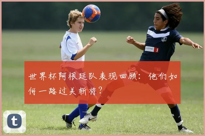 世界杯阿根廷队表现回顾：他们如何一路过关斩将？