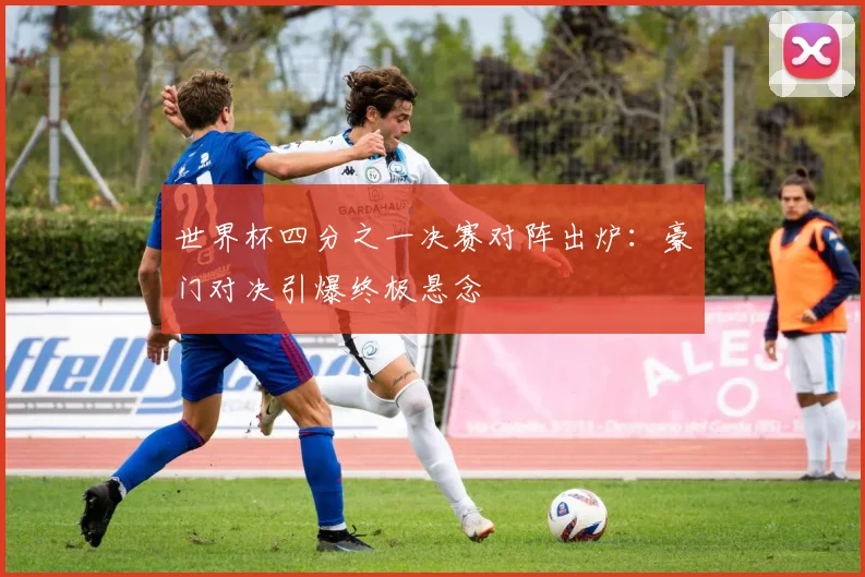 世界杯四分之一决赛对阵出炉：豪门对决引爆终极悬念