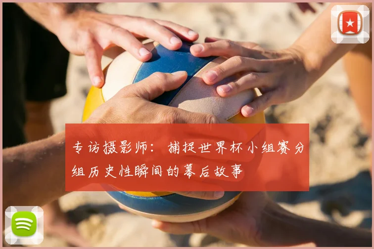 专访摄影师:捕捉世界杯小组赛分组历史性瞬间的幕后故事
