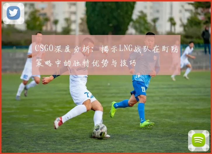 CSGO深度分析：揭示LNG战队在盯防策略中的独特优势与技巧