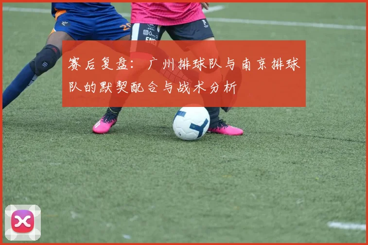 赛后复盘：广州排球队与南京排球队的默契配合与战术分析