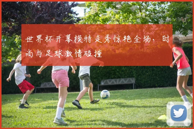 世界杯开幕模特走秀惊艳全场，时尚与足球激情碰撞