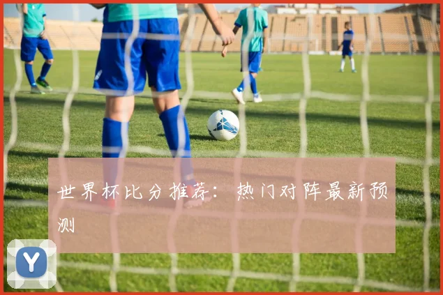 世界杯比分推荐：热门对阵最新预测