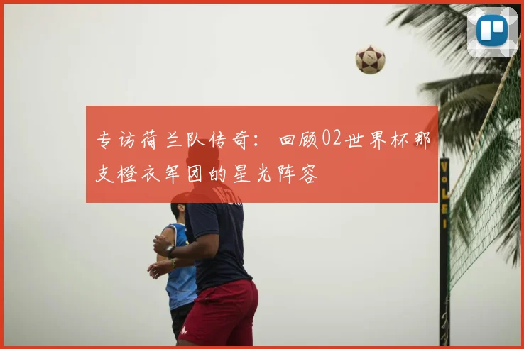 专访荷兰队传奇：回顾02世界杯那支橙衣军团的星光阵容