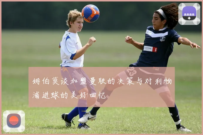 姆伯莫谈加盟曼联的决策与对利物浦进球的美好回忆